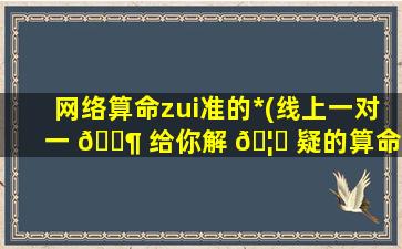 网络算命zui
准的*
(线上一对一 🐶 给你解 🦆 疑的算命*
)